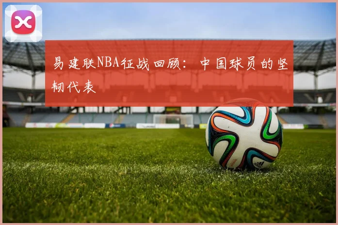 易建联NBA征战回顾:中国球员的坚韧代表