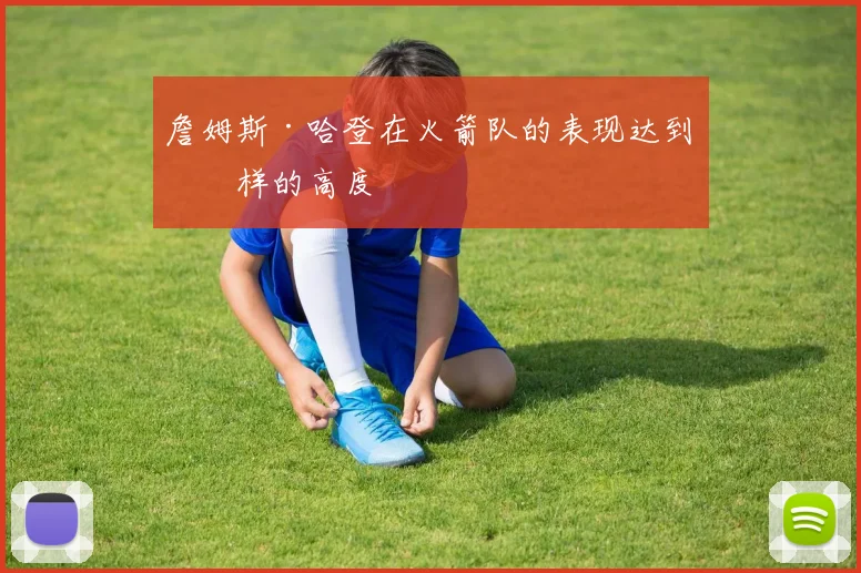 詹姆斯·哈登在火箭队的表现达到怎样的高度