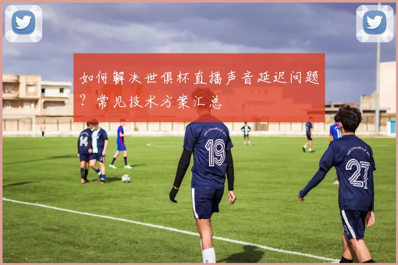 如何解决世俱杯直播声音延迟问题?常见技术方案汇总