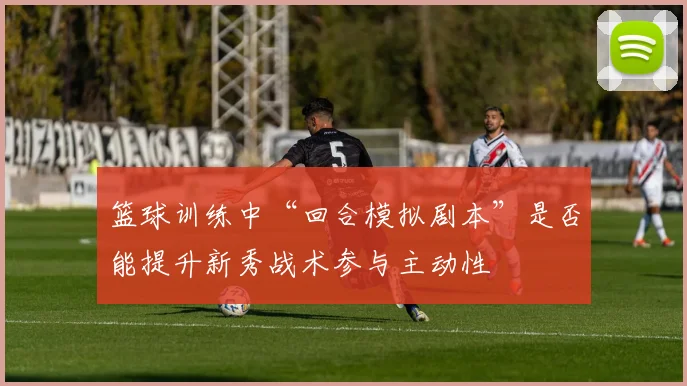 篮球训练中“回合模拟剧本”是否能提升新秀战术参与主动性