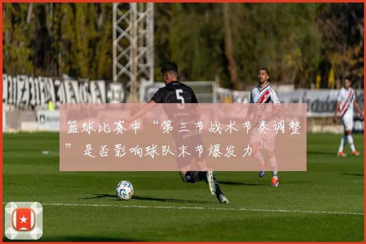 篮球比赛中“第三节战术节奏调整”是否影响球队末节爆发力