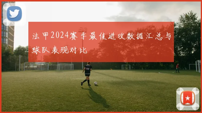 法甲2024赛季最佳进攻数据汇总与球队表现对比